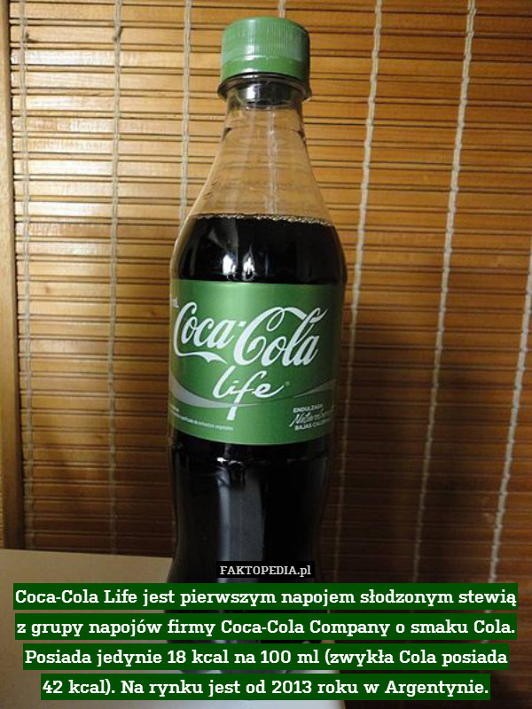 Coca-Cola Life jest pierwszym napojem słodzonym stewią z grupy napojów firmy Coca-Cola Company o smaku Cola. Posiada jedynie 18 kcal na 100 ml (zwykła Cola posiada
42 kcal). Na rynku jest od 2013 roku w Argentynie. 