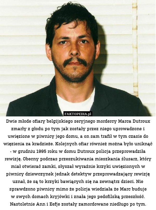 Dwie młode ofiary belgijskiego seryjnego mordercy Marca Dutroux zmarły z głodu po tym jak zostały przez niego uprowadzone i uwięzione w piwnicy jego domu, a on sam trafił w tym czasie do więzienia za kradzieże. Kolejnych ofiar również można było uniknąć - w grudniu 1995 roku w domu Dutroux policja przeprowadziła rewizję. Obecny podczas przeszukiwania mieszkania ślusarz, który miał otwierać zamki, słyszał wyraźnie krzyki uwięzionych w piwnicy dziewczynek jednak detektyw przeprowadzający rewizję uznał, że są to krzyki bawiących się na zewnątrz dzieci. Nie sprawdzono piwnicy mimo że policja wiedziała że Marc buduje
w swych domach kryjówki i znała jego pedofilską przeszłość. Nastoletnie Ann i Eefje zostały zamordowane niedługo po tym. 