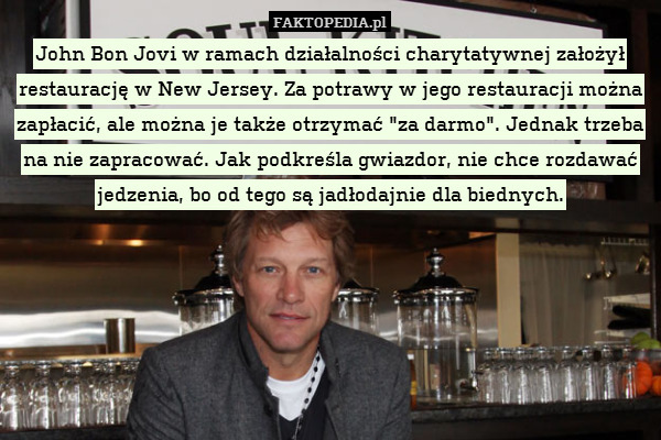 John Bon Jovi w ramach działalności charytatywnej założył restaurację w New Jersey. Za potrawy w jego restauracji można zapłacić, ale można je także otrzymać "za darmo". Jednak trzeba
na nie zapracować. Jak podkreśla gwiazdor, nie chce rozdawać jedzenia, bo od tego są jadłodajnie dla biednych. 