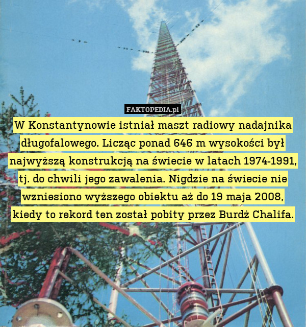 W Konstantynowie istniał maszt radiowy nadajnika długofalowego. Licząc ponad 646 m wysokości był najwyższą konstrukcją na świecie w latach 1974-1991, tj. do chwili jego zawalenia. Nigdzie na świecie nie wzniesiono wyższego obiektu aż do 19 maja 2008, kiedy to rekord ten został pobity przez Burdż Chalifa. 