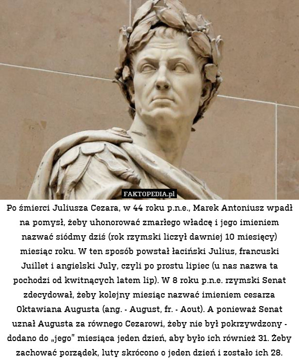 Po śmierci Juliusza Cezara, w 44 roku p.n.e., Marek Antoniusz wpadł na pomysł, żeby uhonorować zmarłego władcę i jego imieniem nazwać siódmy dziś (rok rzymski liczył dawniej 10 miesięcy) miesiąc roku. W ten sposób powstał łaciński Julius, francuski Juillet i angielski July, czyli po prostu lipiec (u nas nazwa ta pochodzi od kwitnących latem lip). W 8 roku p.n.e. rzymski Senat zdecydował, żeby kolejny miesiąc nazwać imieniem cesarza Oktawiana Augusta (ang. - August, fr. - Aout). A ponieważ Senat uznał Augusta za równego Cezarowi, żeby nie był pokrzywdzony - dodano do „jego” miesiąca jeden dzień, aby było ich również 31. Żeby zachować porządek, luty skrócono o jeden dzień i zostało ich 28. 