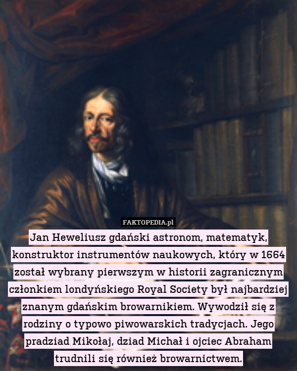 Jan Heweliusz gdański astronom, matematyk, konstruktor instrumentów naukowych, który w 1664 został wybrany pierwszym w historii zagranicznym członkiem londyńskiego Royal Society był najbardziej znanym gdańskim browarnikiem. Wywodził się z rodziny o typowo piwowarskich tradycjach. Jego pradziad Mikołaj, dziad Michał i ojciec Abraham trudnili się również browarnictwem. 