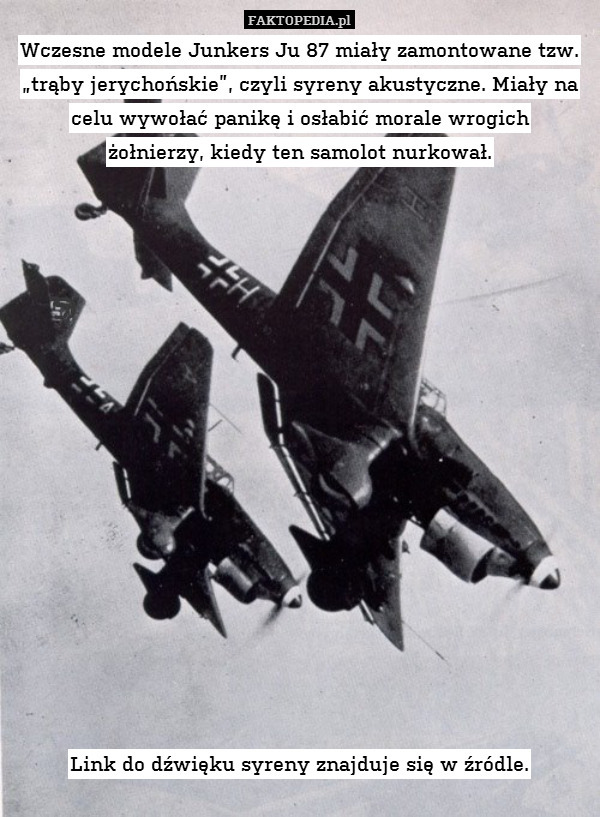 Wczesne modele Junkers Ju 87 miały zamontowane tzw. „trąby jerychońskie”, czyli syreny akustyczne. Miały na celu wywołać panikę i osłabić morale wrogich
żołnierzy, kiedy ten samolot nurkował.

















Link do dźwięku syreny znajduje się w źródle. 