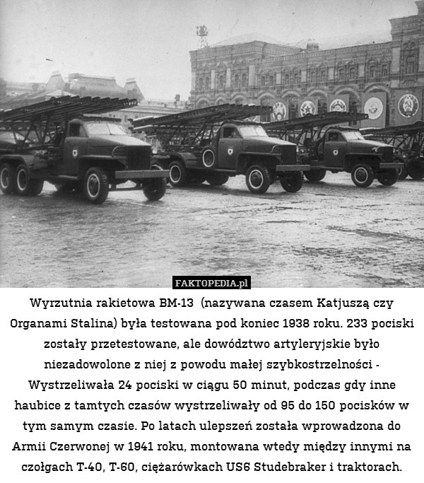 Wyrzutnia rakietowa BM-13  (nazywana czasem Katjuszą czy Organami Stalina) była testowana pod koniec 1938 roku. 233 pociski zostały przetestowane, ale dowództwo artyleryjskie było niezadowolone z niej z powodu małej szybkostrzelności - Wystrzeliwała 24 pociski w ciągu 50 minut, podczas gdy inne haubice z tamtych czasów wystrzeliwały od 95 do 150 pocisków w tym samym czasie. Po latach ulepszeń została wprowadzona do Armii Czerwonej w 1941 roku, montowana wtedy między innymi na czołgach T-40, T-60, ciężarówkach US6 Studebraker i traktorach. 