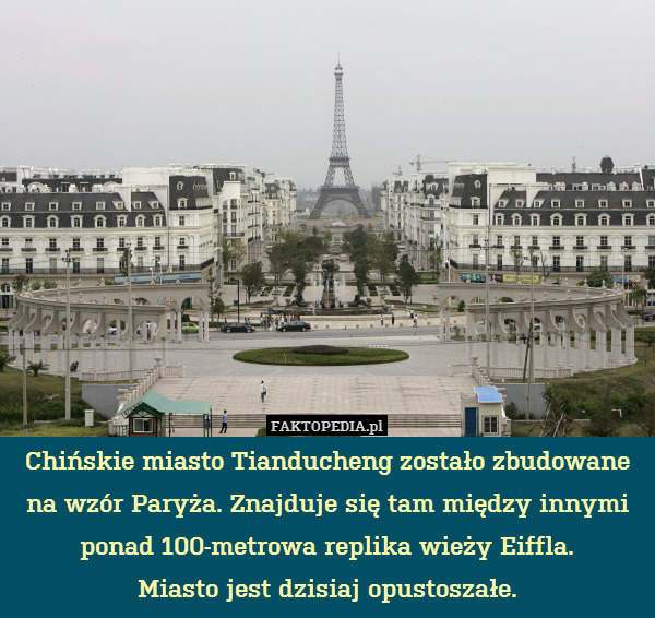 Chińskie miasto Tianducheng zostało zbudowane na wzór Paryża. Znajduje się tam między innymi ponad 100-metrowa replika wieży Eiffla.
Miasto jest dzisiaj opustoszałe. 