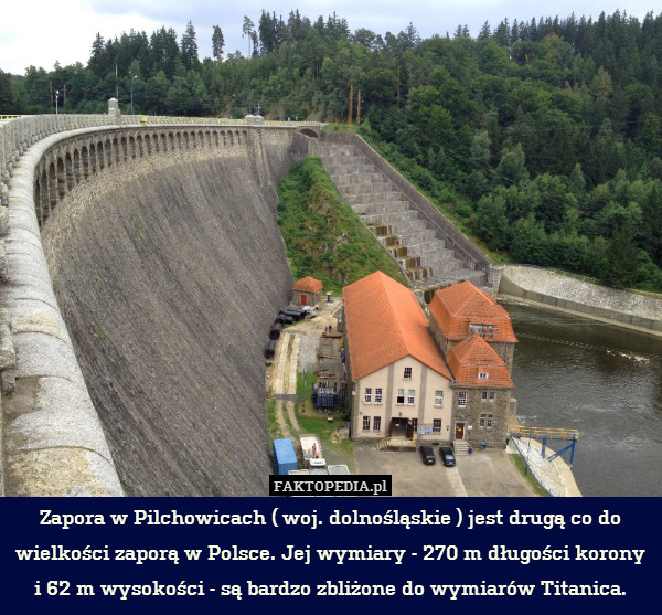 Zapora w Pilchowicach ( woj. dolnośląskie ) jest drugą co do wielkości zaporą w Polsce. Jej wymiary - 270 m długości korony i 62 m wysokości - są bardzo zbliżone do wymiarów Titanica. 