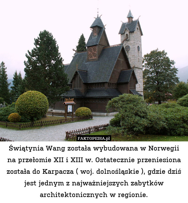 Świątynia Wang została wybudowana w Norwegii na przełomie XII i XIII w. Ostatecznie przeniesiona została do Karpacza ( woj. dolnośląskie ), gdzie dziś jest jednym z najważniejszych zabytków architektonicznych w regionie. 
