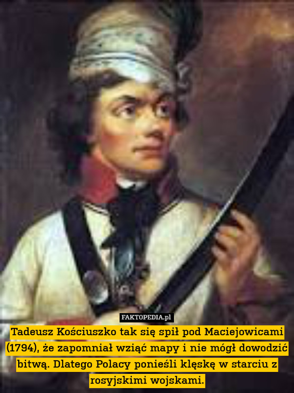 Tadeusz Kościuszko tak się spił pod Maciejowicami (1794), że zapomniał wziąć mapy i nie mógł dowodzić bitwą. Dlatego Polacy ponieśli klęskę w starciu z rosyjskimi wojskami. 