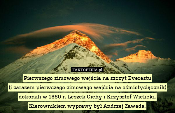 Pierwszego zimowego wejścia na szczyt Everestu
(i zarazem pierwszego zimowego wejścia na ośmiotysięcznik) dokonali w 1980 r. Leszek Cichy i Krzysztof Wielicki. Kierownikiem wyprawy był Andrzej Zawada. 