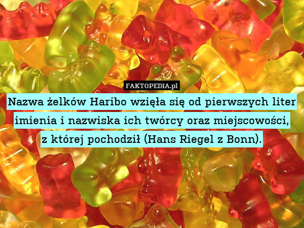 Nazwa żelków Haribo wzięła się od pierwszych liter imienia i nazwiska ich twórcy oraz miejscowości,
z której pochodził (Hans Riegel z Bonn). 
