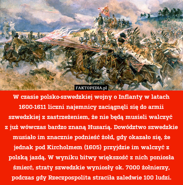 W czasie polsko-szwedzkiej wojny o Inflanty w latach 1600-1611 liczni najemnicy zaciągnęli się do armii szwedzkiej z zastrzeżeniem, że nie będą musieli walczyć 
z już wówczas bardzo znaną Husarią. Dowództwo szwedzkie musiało im znacznie podnieść żołd, gdy okazało się, że jednak pod Kircholmem (1605) przyjdzie im walczyć z polską jazdą. W wyniku bitwy większość z nich poniosła śmierć, straty szwedzkie wyniosły ok. 7000 żołnierzy, podczas gdy Rzeczpospolita straciła zaledwie 100 ludzi. 