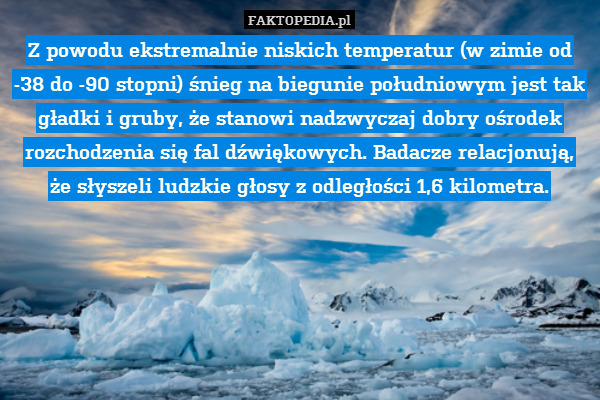 Z powodu ekstremalnie niskich temperatur (w zimie od -38 do -90 stopni) śnieg na biegunie południowym jest tak gładki i gruby, że stanowi nadzwyczaj dobry ośrodek rozchodzenia się fal dźwiękowych. Badacze relacjonują,
że słyszeli ludzkie głosy z odległości 1,6 kilometra. 