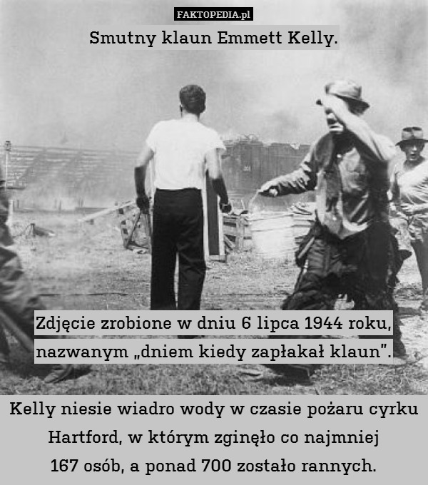 Smutny klaun Emmett Kelly.









Zdjęcie zrobione w dniu 6 lipca 1944 roku, nazwanym „dniem kiedy zapłakał klaun”.

Kelly niesie wiadro wody w czasie pożaru cyrku Hartford, w którym zginęło co najmniej
167 osób, a ponad 700 zostało rannych. 