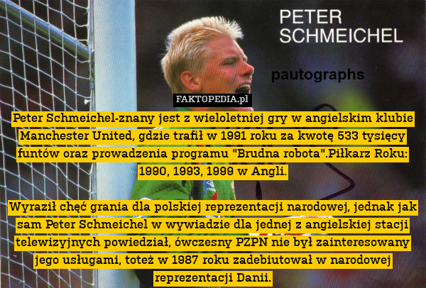 Peter Schmeichel-znany jest z wieloletniej gry w angielskim klubie Manchester United, gdzie trafił w 1991 roku za kwotę 533 tysięcy funtów oraz prowadzenia programu "Brudna robota".Piłkarz Roku: 1990, 1993, 1999 w Angli.

Wyraził chęć grania dla polskiej reprezentacji narodowej, jednak jak sam Peter Schmeichel w wywiadzie dla jednej z angielskiej stacji telewizyjnych powiedział, ówczesny PZPN nie był zainteresowany jego usługami, toteż w 1987 roku zadebiutował w narodowej reprezentacji Danii. 