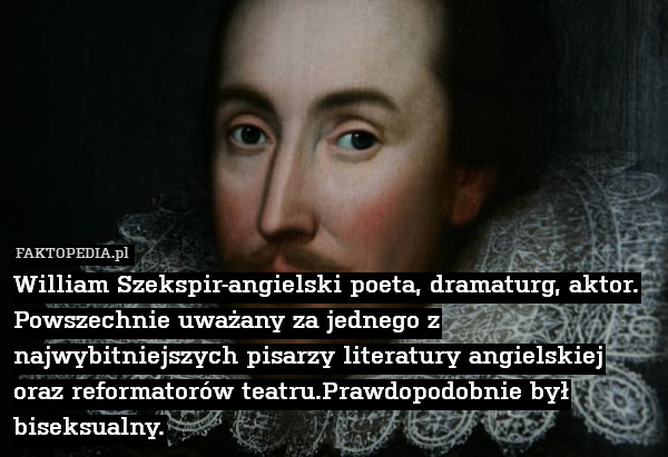 William Szekspir-angielski poeta, dramaturg, aktor. Powszechnie uważany za jednego z najwybitniejszych pisarzy literatury angielskiej oraz reformatorów teatru.Prawdopodobnie był biseksualny. 