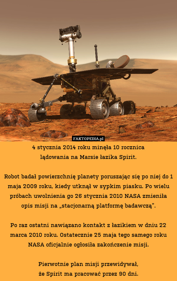 4 stycznia 2014 roku minęła 10 rocznica
lądowania na Marsie łazika Spirit.

Robot badał powierzchnię planety poruszając się po niej do 1 maja 2009 roku, kiedy utknął w sypkim piasku. Po wielu próbach uwolnienia go 26 stycznia 2010 NASA zmieniła opis misji na „stacjonarną platformę badawczą”.

Po raz ostatni nawiązano kontakt z łazikiem w dniu 22 marca 2010 roku. Ostatecznie 25 maja tego samego roku NASA oficjalnie ogłosiła zakończenie misji.

Pierwotnie plan misji przewidywał,
że Spirit ma pracować przez 90 dni. 
