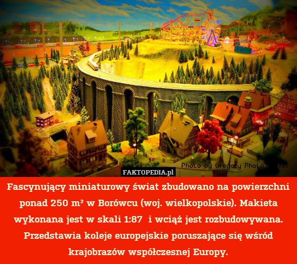 Fascynujący miniaturowy świat zbudowano na powierzchni ponad 250 m² w Borówcu (woj. wielkopolskie). Makieta wykonana jest w skali 1:87  i wciąż jest rozbudowywana. Przedstawia koleje europejskie poruszające się wśród krajobrazów współczesnej Europy. 