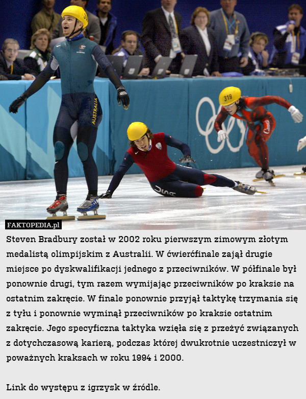 Steven Bradbury został w 2002 roku pierwszym zimowym złotym medalistą olimpijskim z Australii. W ćwierćfinale zajął drugie miejsce po dyskwalifikacji jednego z przeciwników. W półfinale był ponownie drugi, tym razem wymijając przeciwników po kraksie na ostatnim zakręcie. W finale ponownie przyjął taktykę trzymania się z tyłu i ponownie wyminął przeciwników po kraksie ostatnim zakręcie. Jego specyficzna taktyka wzięła się z przeżyć związanych z dotychczasową karierą, podczas której dwukrotnie uczestniczył w poważnych kraksach w roku 1994 i 2000. 

Link do występu z igrzysk w źródle. 