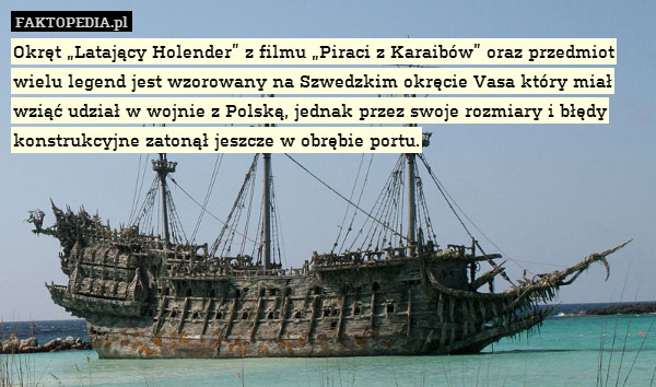 Okręt „Latający Holender” z filmu „Piraci z Karaibów” oraz przedmiot wielu legend jest wzorowany na Szwedzkim okręcie Vasa który miał wziąć udział w wojnie z Polską, jednak przez swoje rozmiary i błędy konstrukcyjne zatonął jeszcze w obrębie portu. 