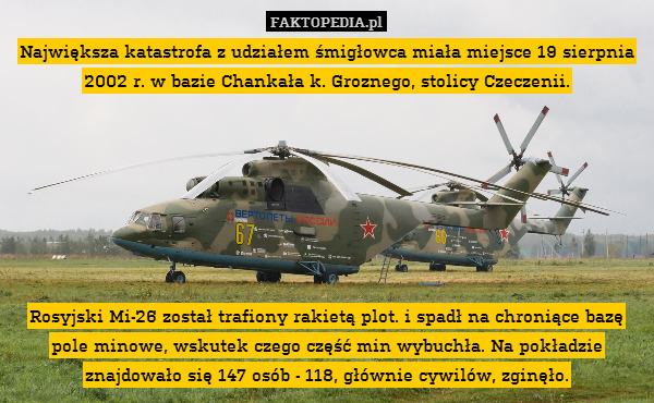Największa katastrofa z udziałem śmigłowca miała miejsce 19 sierpnia 2002 r. w bazie Chankała k. Groznego, stolicy Czeczenii.







Rosyjski Mi-26 został trafiony rakietą plot. i spadł na chroniące bazę pole minowe, wskutek czego część min wybuchła. Na pokładzie znajdowało się 147 osób - 118, głównie cywilów, zginęło. 