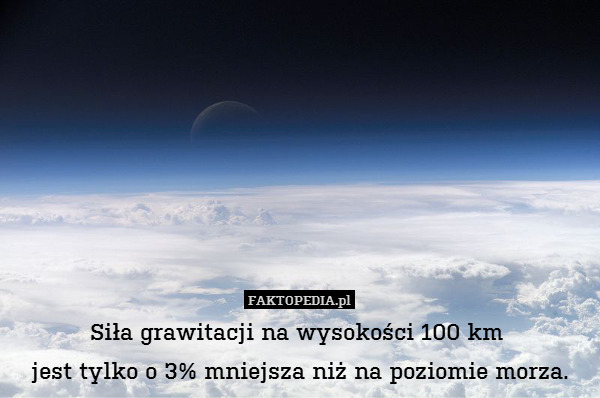 Siła grawitacji na wysokości 100 km 
jest tylko o 3% mniejsza niż na poziomie morza. 
