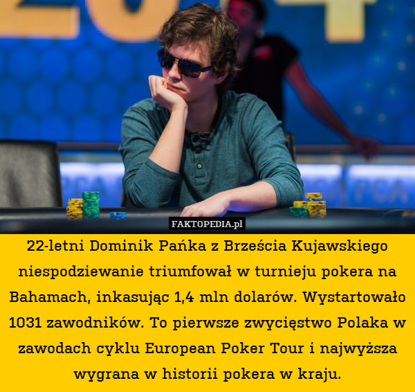 22-letni Dominik Pańka z Brześcia Kujawskiego niespodziewanie triumfował w turnieju pokera na Bahamach, inkasując 1,4 mln dolarów. Wystartowało 1031 zawodników. To pierwsze zwycięstwo Polaka w zawodach cyklu European Poker Tour i najwyższa wygrana w historii pokera w kraju. 