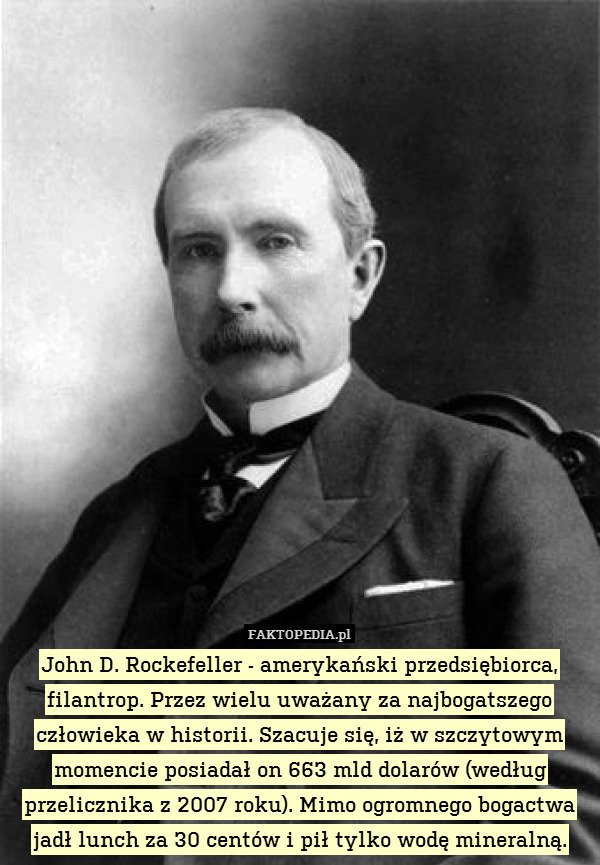 John D. Rockefeller - amerykański przedsiębiorca, filantrop. Przez wielu uważany za najbogatszego człowieka w historii. Szacuje się, iż w szczytowym momencie posiadał on 663 mld dolarów (według przelicznika z 2007 roku). Mimo ogromnego bogactwa jadł lunch za 30 centów i pił tylko wodę mineralną. 