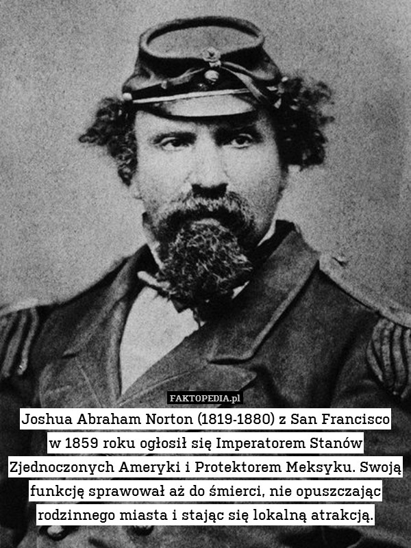 Joshua Abraham Norton (1819-1880) z San Francisco
w 1859 roku ogłosił się Imperatorem Stanów Zjednoczonych Ameryki i Protektorem Meksyku. Swoją funkcję sprawował aż do śmierci, nie opuszczając rodzinnego miasta i stając się lokalną atrakcją. 