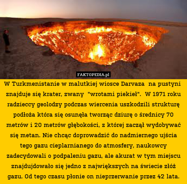 W Turkmenistanie w malutkiej wiosce Darvaza  na pustyni  znajduje się krater, zwany  "wrotami piekieł".  W 1971 roku radzieccy geolodzy podczas wiercenia uszkodzili strukturę podłoża która się osunęła tworząc dziurę o średnicy 70 metrów i 20 metrów głębokości, z której zaczął wydobywać się metan. Nie chcąc doprowadzić do nadmiernego ujścia tego gazu cieplarnianego do atmosfery, naukowcy zadecydowali o podpaleniu gazu, ale akurat w tym miejscu znajdujdowało się jedno z największych na świecie złóż gazu. Od tego czasu płonie on nieprzerwanie przez 42 lata. 