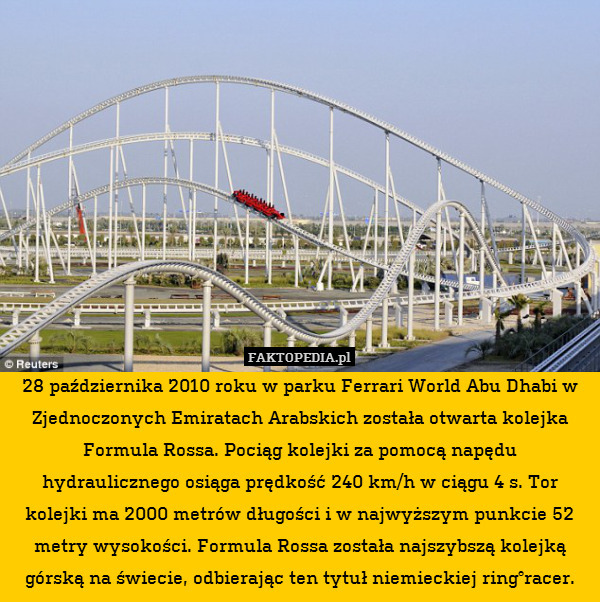 28 października 2010 roku w parku Ferrari World Abu Dhabi w Zjednoczonych Emiratach Arabskich została otwarta kolejka Formula Rossa. Pociąg kolejki za pomocą napędu hydraulicznego osiąga prędkość 240 km/h w ciągu 4 s. Tor kolejki ma 2000 metrów długości i w najwyższym punkcie 52 metry wysokości. Formula Rossa została najszybszą kolejką górską na świecie, odbierając ten tytuł niemieckiej ring°racer. 