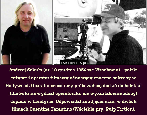Andrzej Sekuła (ur. 19 grudnia 1954 we Wrocławiu) – polski reżyser i operator filmowy odnoszący znaczne sukcesy w Hollywood. Operator sześć razy próbował się dostać do łódzkiej filmówki na wydział operatorski, ale wykształcenie zdobył dopiero w Londynie. Odpowiadał za zdjęcia m.in. w dwóch filmach Quentina Tarantino (Wściekłe psy, Pulp Fiction). 