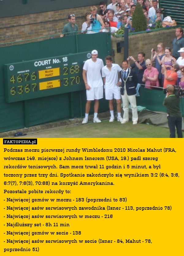 Podczas meczu pierwszej rundy Wimbledonu 2010 Nicolas Mahut (FRA, wówczas 149. miejsce) z Johnem Isnerem (USA, 19.) padł szereg rekordów tenisowych. Sam mecz trwał 11 godzin i 5 minut, a był toczony przez trzy dni. Spotkanie zakończyło się wynikiem 3:2 (6:4, 3:6, 6:7(7), 7:6(3), 70:68) na korzyść Amerykanina.
Pozostałe pobite rekordy to: 
- Najwięcej gemów w meczu - 183 (poprzedni to 83)
- Najwięcej asów serwisowych zawodnika (Isner - 113, poprzednio 78)
- Najwięcej asów serwisowych w meczu - 216
- Najdłuższy set - 8h 11 min
- Najwięcej gemów w secie - 138
- Najwięcej asów serwisowych w secie (Isner - 84, Mahut - 78, poprzednio 51) 