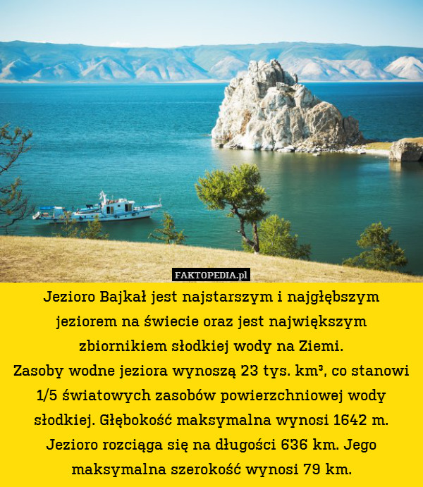Jezioro Bajkał jest najstarszym i najgłębszym
jeziorem na świecie oraz jest największym
zbiornikiem słodkiej wody na Ziemi.
Zasoby wodne jeziora wynoszą 23 tys. km³, co stanowi 1/5 światowych zasobów powierzchniowej wody słodkiej. Głębokość maksymalna wynosi 1642 m. Jezioro rozciąga się na długości 636 km. Jego maksymalna szerokość wynosi 79 km. 