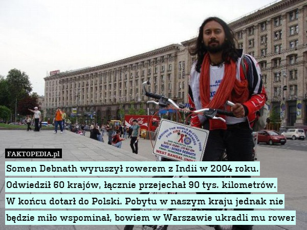 Somen Debnath wyruszył rowerem z Indii w 2004 roku. Odwiedził 60 krajów, łącznie przejechał 90 tys. kilometrów.
W końcu dotarł do Polski. Pobytu w naszym kraju jednak nie będzie miło wspominał, bowiem w Warszawie ukradli mu rower 