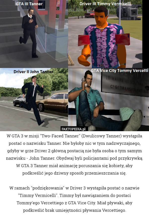 W GTA 3 w misji "Two-Faced Tanner" (Dwulicowy Tanner) wystąpiła postać o nazwisku Tanner. Nie byłoby nic w tym nadzwyczajnego, gdyby w grze Driver 2 główną postacią nie była osoba o tym samym nazwisku - John Tanner. Obydwaj byli policjantami pod przykrywką.
 W GTA 3 Tanner miał animację poruszania się kobiety, aby
 podkreślić jego dziwny sposób przemieszczania się.

 W ramach "podziękowania" w Driver 3 wystąpiła postać o nazwie "Timmy Vermicelli". Timmy był nawiązaniem do postaci
 Tommy'ego Vercettiego z GTA Vice City. Miał pływaki, aby
 podkreślić brak umiejętności pływania Vercettiego. 