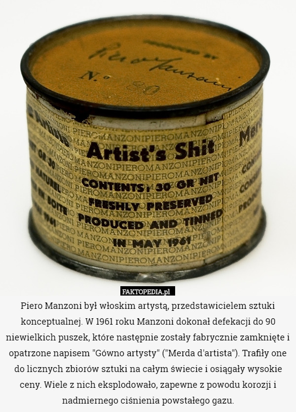 Piero Manzoni był włoskim artystą, przedstawicielem sztuki konceptualnej. W 1961 roku Manzoni dokonał defekacji do 90 niewielkich puszek, które następnie zostały fabrycznie zamknięte i opatrzone napisem "Gówno artysty" ("Merda d'artista"). Trafiły one do licznych zbiorów sztuki na całym świecie i osiągały wysokie ceny. Wiele z nich eksplodowało, zapewne z powodu korozji i nadmiernego ciśnienia powstałego gazu. 