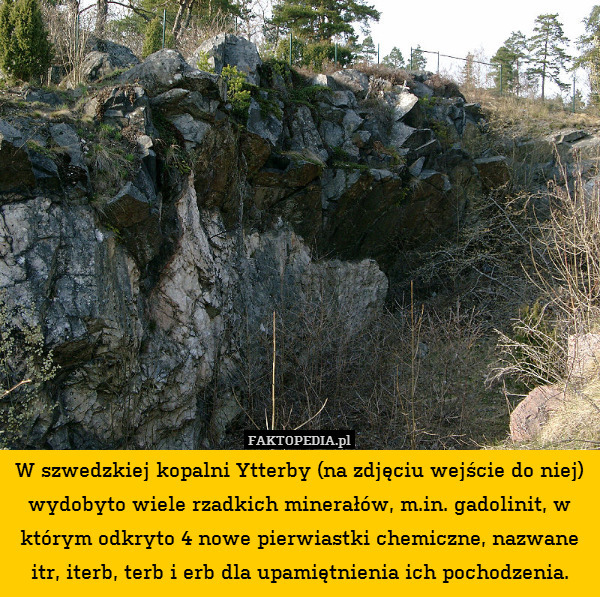 W szwedzkiej kopalni Ytterby (na zdjęciu wejście do niej) wydobyto wiele rzadkich minerałów, m.in. gadolinit, w którym odkryto 4 nowe pierwiastki chemiczne, nazwane itr, iterb, terb i erb dla upamiętnienia ich pochodzenia. 