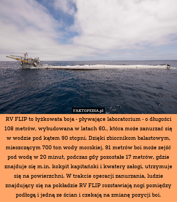 RV FLIP to łyżkowata boja - pływające laboratorium - o długości 108 metrów, wybudowana w latach 60., która może zanurzać się w wodzie pod kątem 90 stopni. Dzięki zbiornikom balastowym, mieszczącym 700 ton wody morskiej, 91 metrów boi może zejść pod wodę w 20 minut, podczas gdy pozostałe 17 metrów, gdzie znajduje się m.in. kokpit kapitański i kwatery załogi, utrzymuje się na powierzchni. W trakcie operacji zanurzania, ludzie znajdujący się na pokładzie RV FLIP rozstawiają nogi pomiędzy podłogą i jedną ze ścian i czekają na zmianę pozycji boi. 