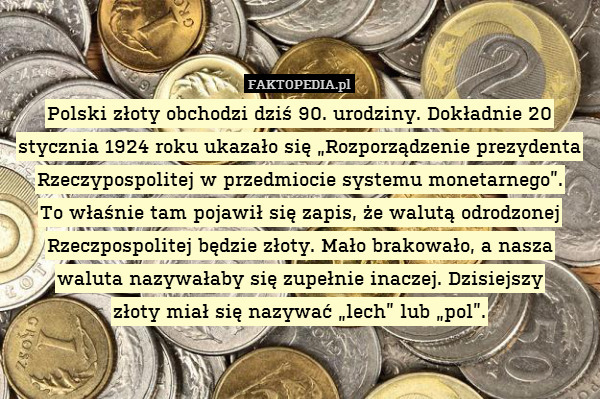 Polski złoty obchodzi dziś 90. urodziny. Dokładnie 20 stycznia 1924 roku ukazało się „Rozporządzenie prezydenta Rzeczypospolitej w przedmiocie systemu monetarnego”.
To właśnie tam pojawił się zapis, że walutą odrodzonej Rzeczpospolitej będzie złoty. Mało brakowało, a nasza waluta nazywałaby się zupełnie inaczej. Dzisiejszy
złoty miał się nazywać „lech” lub „pol”. 