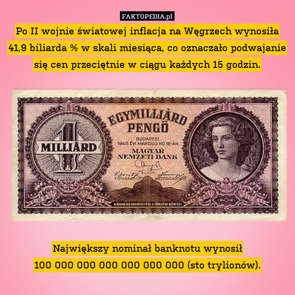 Po II wojnie światowej inflacja na Węgrzech wynosiła 41,9 biliarda % w skali miesiąca, co oznaczało podwajanie się cen przeciętnie w ciągu każdych 15 godzin.










Największy nominał banknotu wynosił
100 000 000 000 000 000 000 (sto trylionów). 