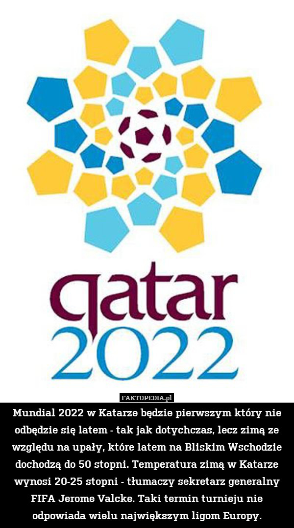 Mundial 2022 w Katarze będzie pierwszym który nie odbędzie się latem - tak jak dotychczas, lecz zimą ze względu na upały, które latem na Bliskim Wschodzie dochodzą do 50 stopni. Temperatura zimą w Katarze wynosi 20-25 stopni - tłumaczy sekretarz generalny FIFA Jerome Valcke. Taki termin turnieju nie odpowiada wielu największym ligom Europy. 