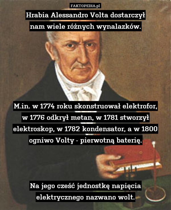 Hrabia Alessandro Volta dostarczył
nam wiele różnych wynalazków.






M.in. w 1774 roku skonstruował elektrofor,
w 1776 odkrył metan, w 1781 stworzył elektroskop, w 1782 kondensator, a w 1800 ogniwo Volty - pierwotną baterię.



Na jego cześć jednostkę napięcia
elektrycznego nazwano wolt. 