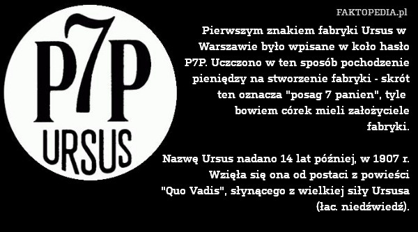 Pierwszym znakiem fabryki Ursus w 
Warszawie było wpisane w koło hasło
P7P. Uczczono w ten sposób pochodzenie
pieniędzy na stworzenie fabryki - skrót
ten oznacza "posag 7 panien", tyle 
bowiem córek mieli założyciele
fabryki.

Nazwę Ursus nadano 14 lat później, w 1907 r.
Wzięła się ona od postaci z powieści
"Quo Vadis", słynącego z wielkiej siły Ursusa
(łac. niedźwiedź). 