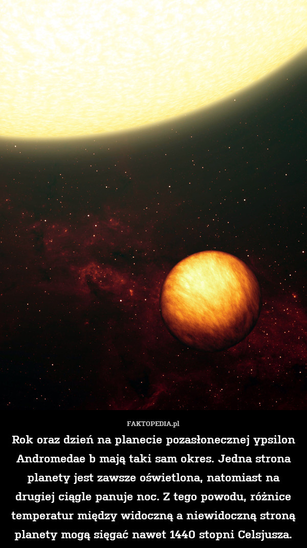 Rok oraz dzień na planecie pozasłonecznej ypsilon Andromedae b mają taki sam okres. Jedna strona planety jest zawsze oświetlona, natomiast na drugiej ciągle panuje noc. Z tego powodu, różnice temperatur między widoczną a niewidoczną stroną planety mogą sięgać nawet 1440 stopni Celsjusza. 