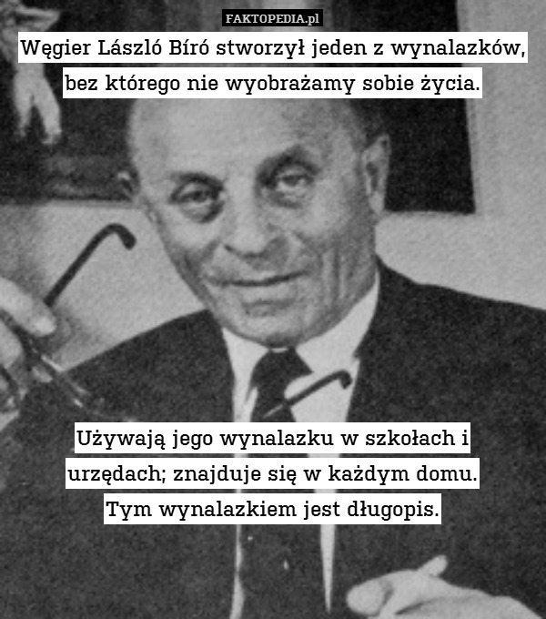 Węgier László Bíró stworzył jeden z wynalazków,
bez którego nie wyobrażamy sobie życia.









Używają jego wynalazku w szkołach i
urzędach; znajduje się w każdym domu.
Tym wynalazkiem jest długopis. 