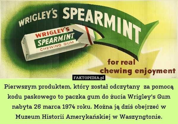 Pierwszym produktem, który został odczytany  za pomocą kodu paskowego to paczka gum do żucia Wrigley&apos;s Gum nabyta 26 marca 1974 roku. Można ją dziś obejrzeć w Muzeum Historii Amerykańskiej w Waszyngtonie. 
