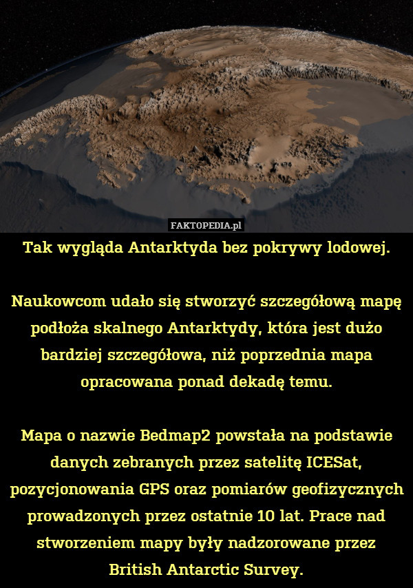 Tak wygląda Antarktyda bez pokrywy lodowej.

Naukowcom udało się stworzyć szczegółową mapę podłoża skalnego Antarktydy, która jest dużo bardziej szczegółowa, niż poprzednia mapa opracowana ponad dekadę temu.

Mapa o nazwie Bedmap2 powstała na podstawie danych zebranych przez satelitę ICESat, pozycjonowania GPS oraz pomiarów geofizycznych prowadzonych przez ostatnie 10 lat. Prace nad stworzeniem mapy były nadzorowane przez British Antarctic Survey. 