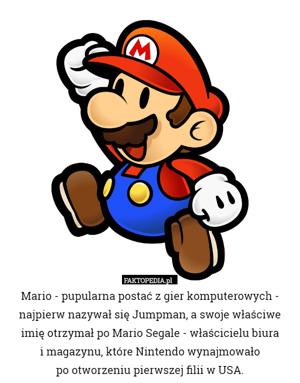 Mario - pupularna postać z gier komputerowych - najpierw nazywał się Jumpman, a swoje właściwe imię otrzymał po Mario Segale - właścicielu biura
i magazynu, które Nintendo wynajmowało
po otworzeniu pierwszej filii w USA. 