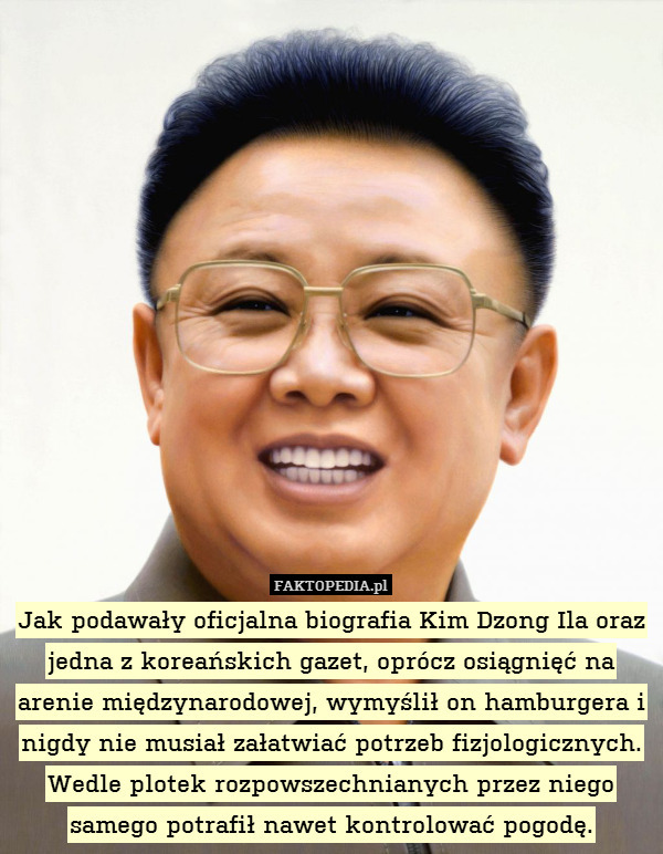 Jak podawały oficjalna biografia Kim Dzong Ila oraz jedna z koreańskich gazet, oprócz osiągnięć na arenie międzynarodowej, wymyślił on hamburgera i nigdy nie musiał załatwiać potrzeb fizjologicznych. Wedle plotek rozpowszechnianych przez niego samego potrafił nawet kontrolować pogodę. 