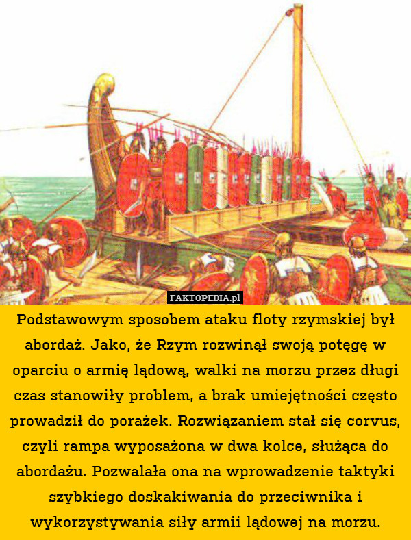 Podstawowym sposobem ataku floty rzymskiej był abordaż. Jako, że Rzym rozwinął swoją potęgę w oparciu o armię lądową, walki na morzu przez długi czas stanowiły problem, a brak umiejętności często prowadził do porażek. Rozwiązaniem stał się corvus, czyli rampa wyposażona w dwa kolce, służąca do abordażu. Pozwalała ona na wprowadzenie taktyki szybkiego doskakiwania do przeciwnika i wykorzystywania siły armii lądowej na morzu. 